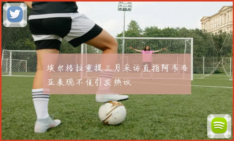 埃尔格拉重提三月采访直指阿韦洛亚表现不佳引发热议