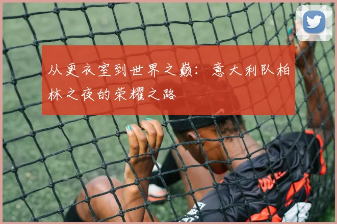 从更衣室到世界之巅：意大利队柏林之夜的荣耀之路