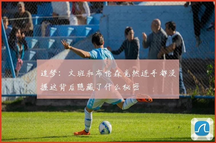 追梦：文班和布伦森竟然连手都没握这背后隐藏了什么秘密