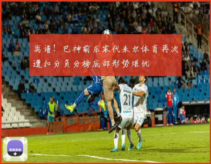 离谱！巴神前东家代米尔体育再次遭扣分负分榜底部形势堪忧