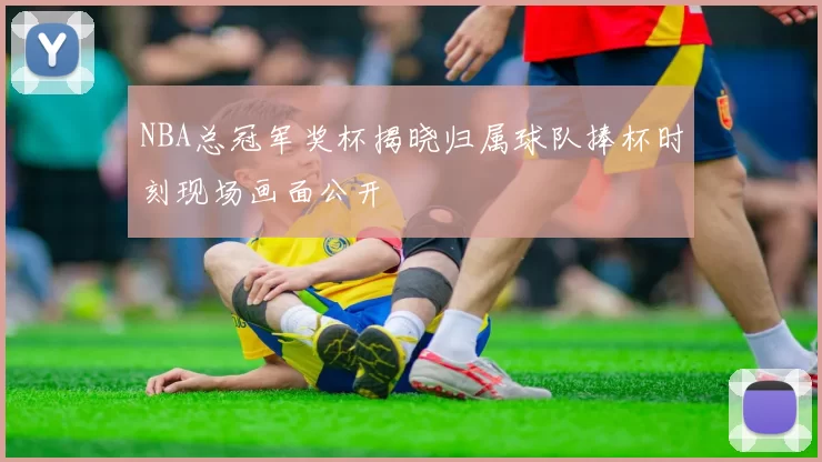 NBA总冠军奖杯揭晓归属球队捧杯时刻现场画面公开