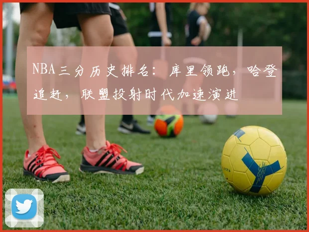 NBA三分历史排名：库里领跑，哈登追赶，联盟投射时代加速演进