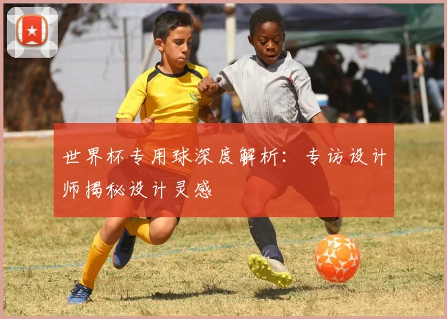 世界杯专用球深度解析：专访设计师揭秘设计灵感