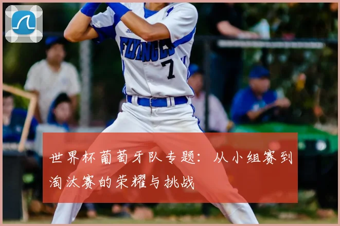 世界杯葡萄牙队专题：从小组赛到淘汰赛的荣耀与挑战