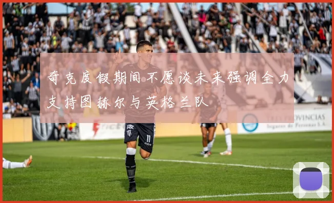 奇克度假期间不愿谈未来强调全力支持图赫尔与英格兰队