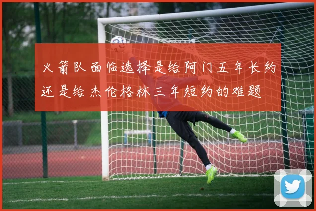 火箭队面临选择是给阿门五年长约还是给杰伦格林三年短约的难题