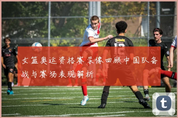 女篮奥运资格赛录像回顾中国队备战与赛场表现解析