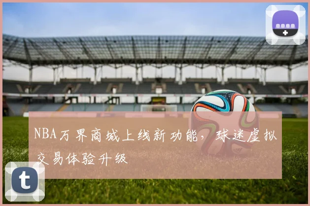 NBA万界商城上线新功能,球迷虚拟交易体验升级