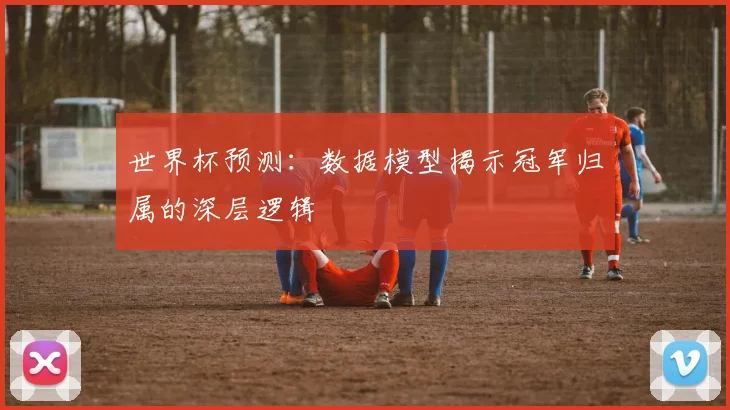 世界杯预测:数据模型揭示冠军归属的深层逻辑