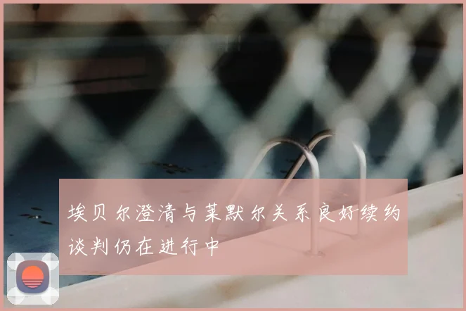 埃贝尔澄清与莱默尔关系良好续约谈判仍在进行中