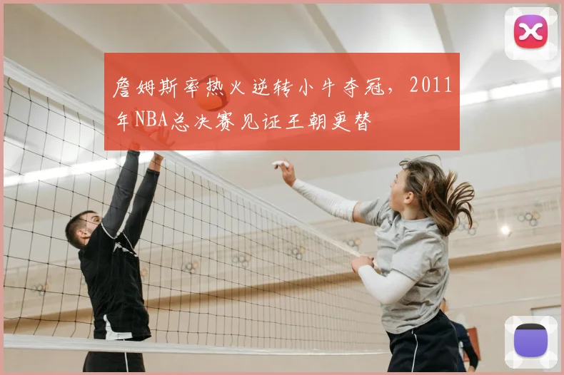 詹姆斯率热火逆转小牛夺冠，2011年NBA总决赛见证王朝更替