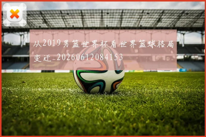 从2019男篮世界杯看世界篮球格局变迁_20260612084153