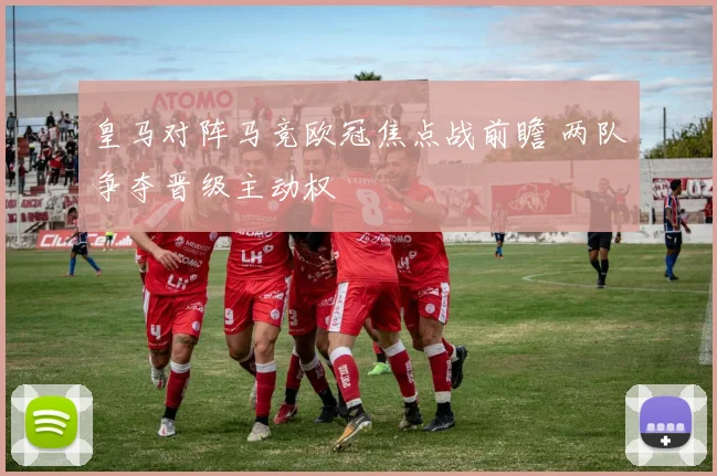 皇马对阵马竞欧冠焦点战前瞻 两队争夺晋级主动权