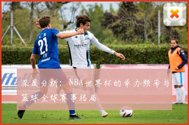 深度分析：NBA世界杯的举办频率与篮球全球赛事格局
