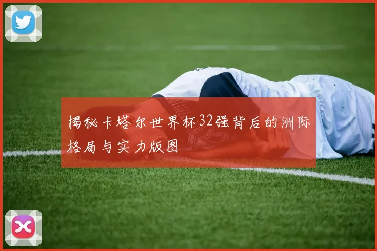 揭秘卡塔尔世界杯32强背后的洲际格局与实力版图