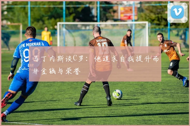 马丁内斯谈C罗：他追求自我提升而非金钱与荣誉