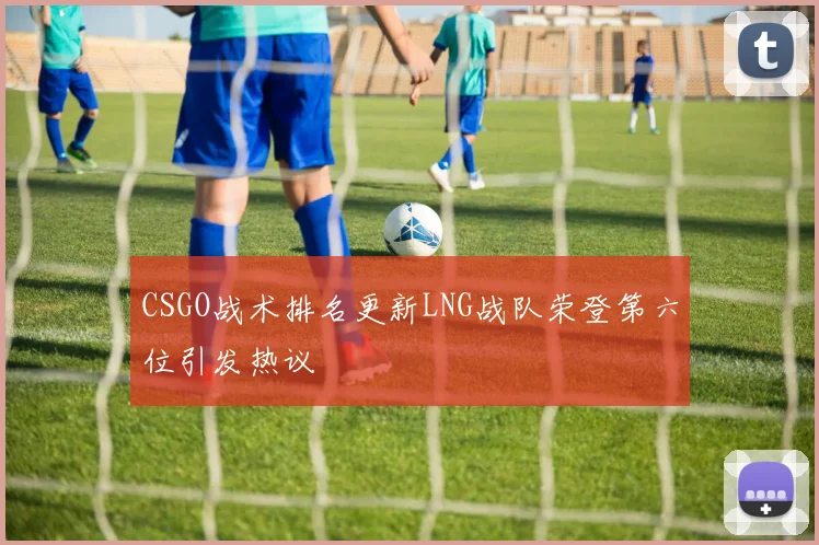 CSGO战术排名更新LNG战队荣登第六位引发热议