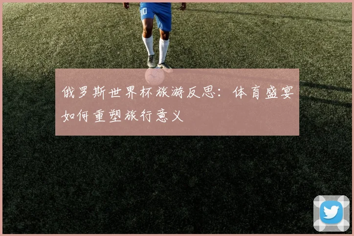 俄罗斯世界杯旅游反思:体育盛宴如何重塑旅行意义