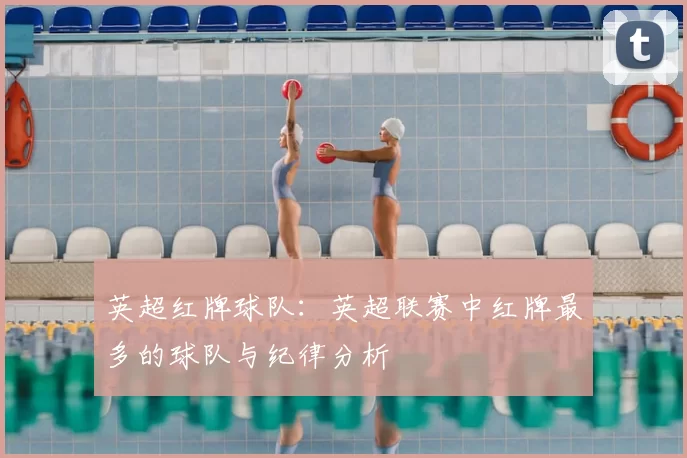 英超红牌球队：英超联赛中红牌最多的球队与纪律分析