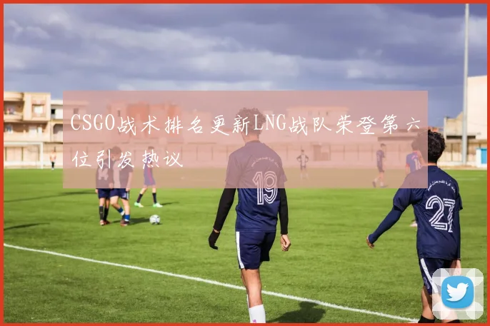 CSGO战术排名更新LNG战队荣登第六位引发热议