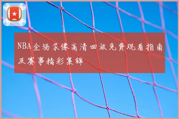 NBA全场录像高清回放免费观看指南及赛事精彩集锦