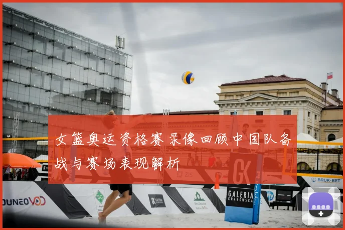 女篮奥运资格赛录像回顾中国队备战与赛场表现解析