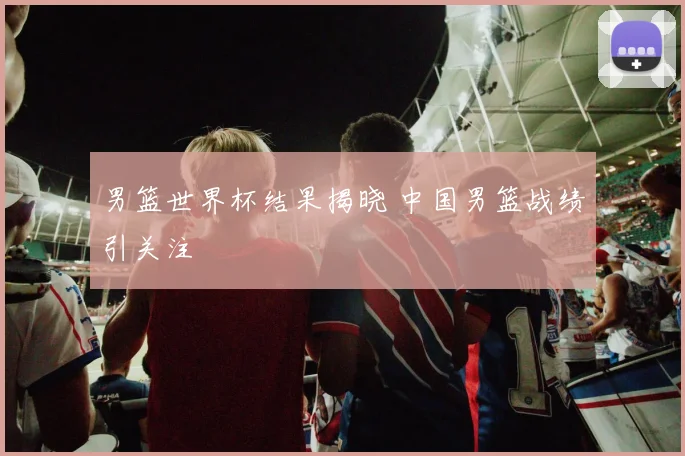 男篮世界杯结果揭晓 中国男篮战绩引关注
