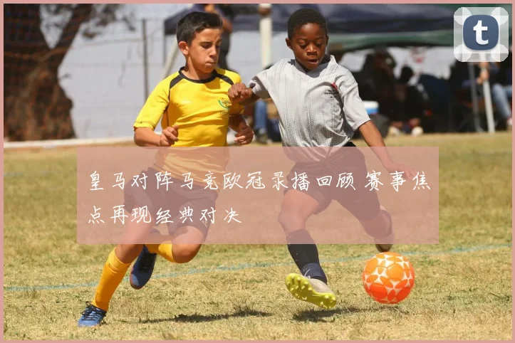 皇马对阵马竞欧冠录播回顾 赛事焦点再现经典对决