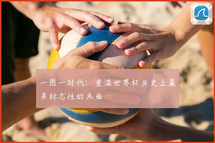 一图一时代：重温世界杯历史上最具标志性的画面