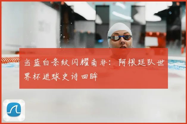 当蓝白条纹闪耀南非：阿根廷队世界杯进球史诗回眸