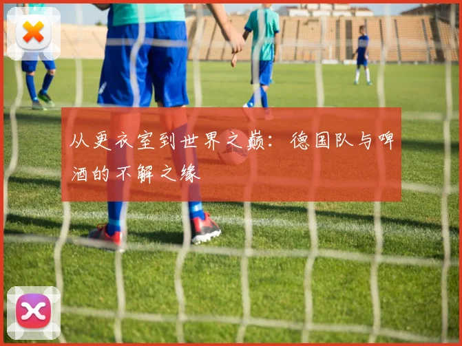 从更衣室到世界之巅:德国队与啤酒的不解之缘