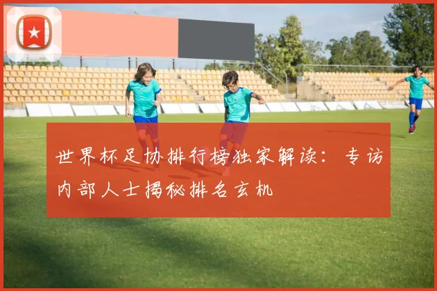世界杯足协排行榜独家解读:专访内部人士揭秘排名玄机