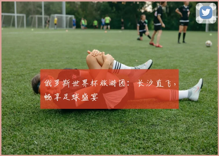 俄罗斯世界杯旅游团：长沙直飞，畅享足球盛宴