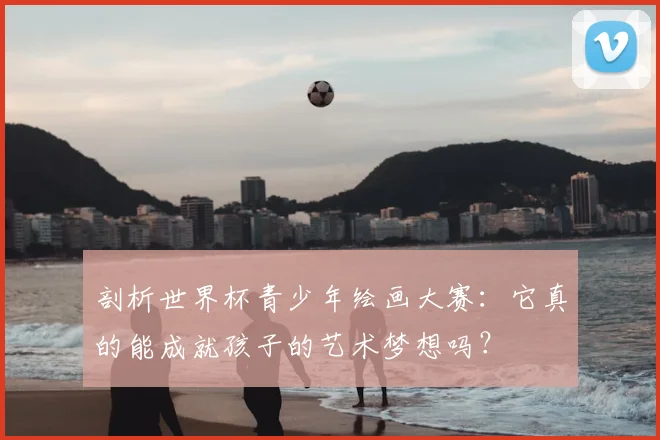 剖析世界杯青少年绘画大赛：它真的能成就孩子的艺术梦想吗？