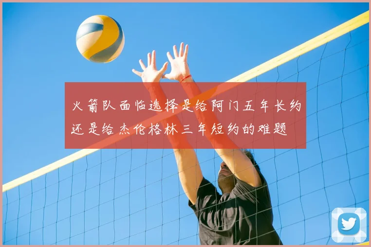 火箭队面临选择是给阿门五年长约还是给杰伦格林三年短约的难题
