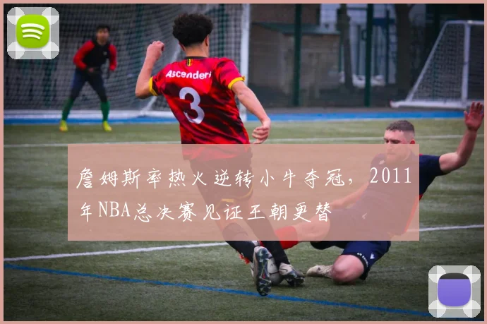 詹姆斯率热火逆转小牛夺冠,2011年NBA总决赛见证王朝更替