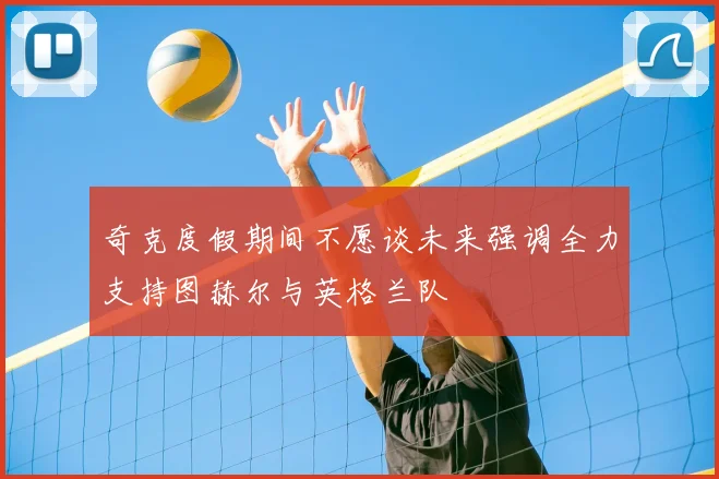 奇克度假期间不愿谈未来强调全力支持图赫尔与英格兰队