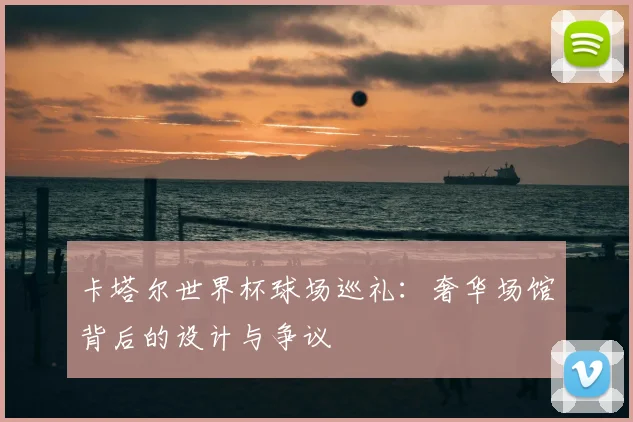 卡塔尔世界杯球场巡礼:奢华场馆背后的设计与争议