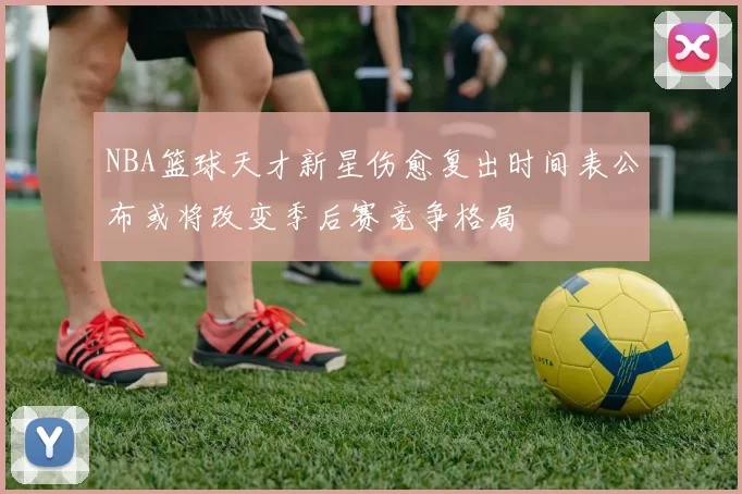 NBA篮球天才新星伤愈复出时间表公布或将改变季后赛竞争格局
