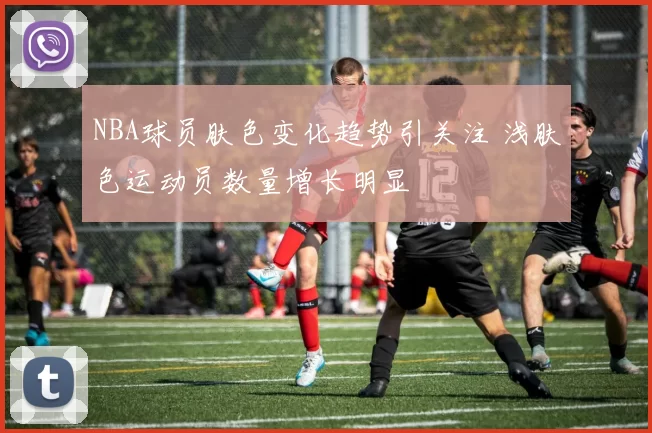 NBA球员肤色变化趋势引关注 浅肤色运动员数量增长明显