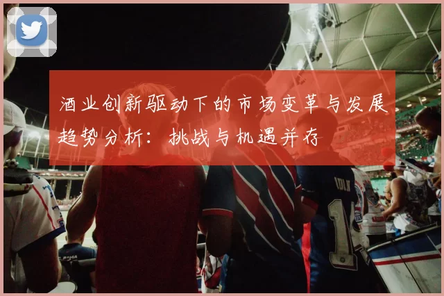 酒业创新驱动下的市场变革与发展趋势分析：挑战与机遇并存