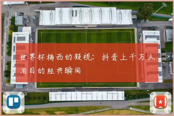 世界杯梅西的凝视:抖音上千万人泪目的经典瞬间