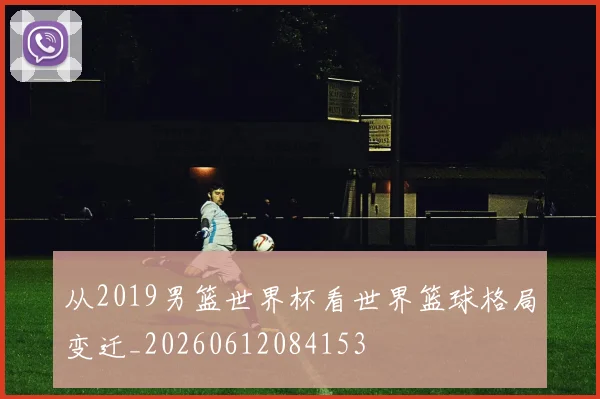 从2019男篮世界杯看世界篮球格局变迁_20260612084153