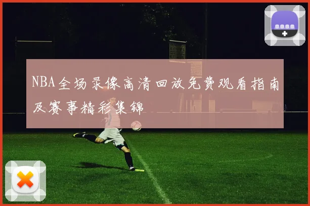 NBA全场录像高清回放免费观看指南及赛事精彩集锦