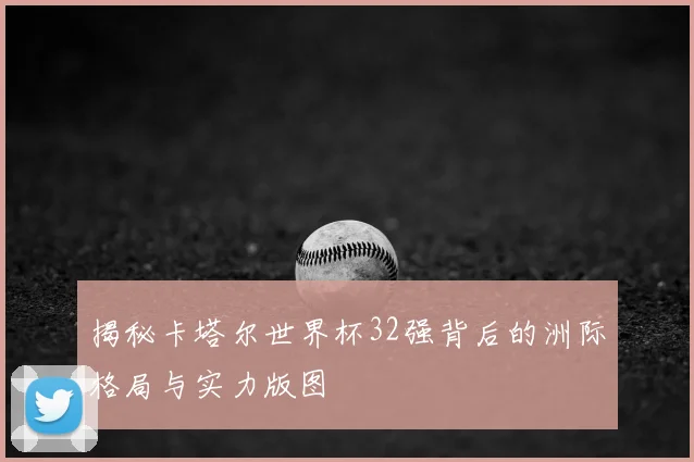 揭秘卡塔尔世界杯32强背后的洲际格局与实力版图