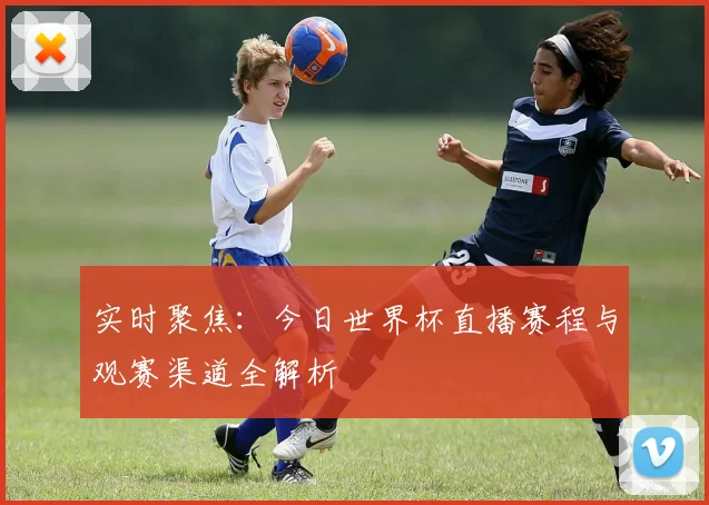 实时聚焦：今日世界杯直播赛程与观赛渠道全解析