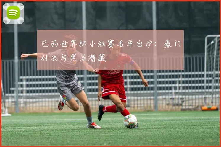 巴西世界杯小组赛名单出炉:豪门对决与黑马潜藏