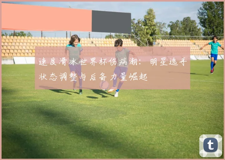 速度滑冰世界杯伤病潮:明星选手状态调整与后备力量崛起