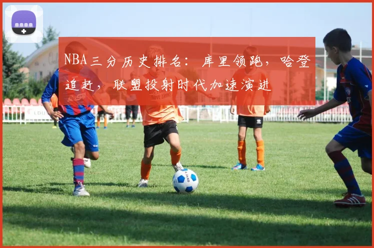 NBA三分历史排名:库里领跑,哈登追赶,联盟投射时代加速演进