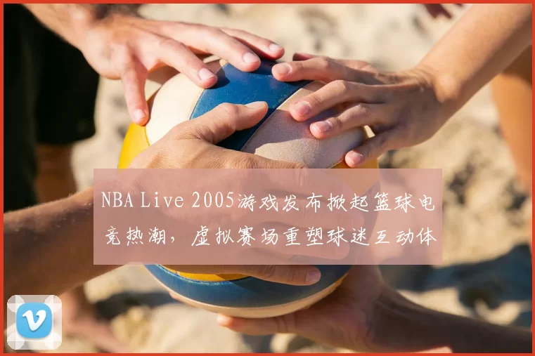 NBA Live 2005游戏发布掀起篮球电竞热潮，虚拟赛场重塑球迷互动体验